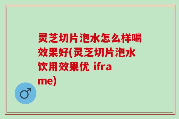 灵芝切片泡水怎么样喝效果好(灵芝切片泡水饮用效果优 iframe)