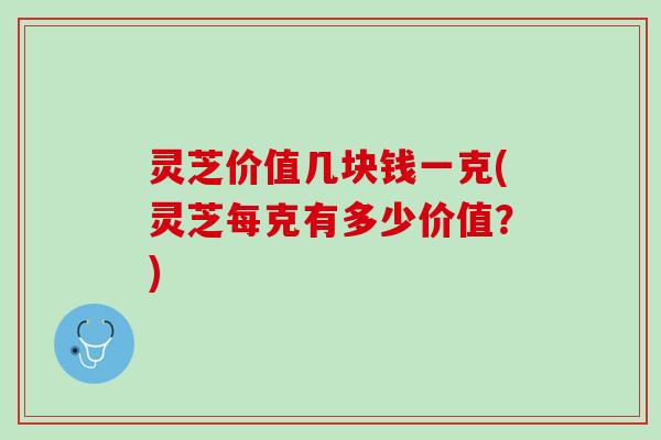 灵芝价值几块钱一克(灵芝每克有多少价值？)