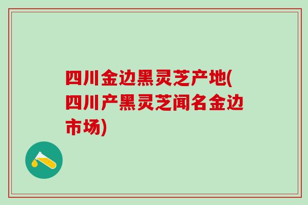 四川金边黑灵芝产地(四川产黑灵芝闻名金边市场)