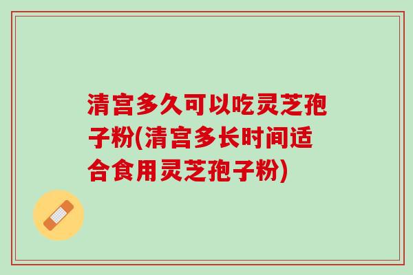 清宫多久可以吃灵芝孢子粉(清宫多长时间适合食用灵芝孢子粉)