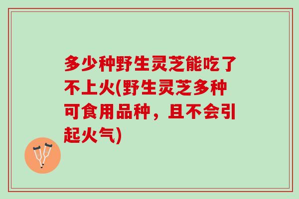 多少种野生灵芝能吃了不上火(野生灵芝多种可食用品种，且不会引起火气)