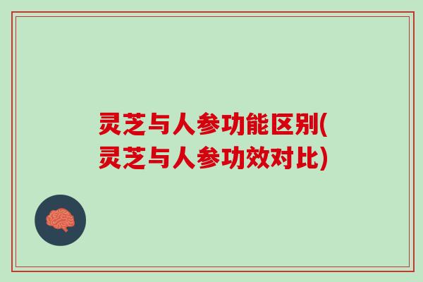 灵芝与人参功能区别(灵芝与人参功效对比)