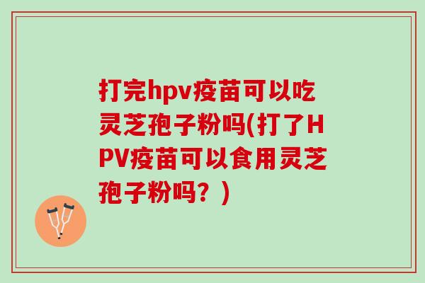 打完hpv疫苗可以吃灵芝孢子粉吗(打了HPV疫苗可以食用灵芝孢子粉吗？)