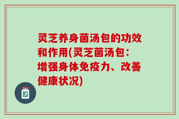 灵芝养身菌汤包的功效和作用(灵芝菌汤包：增强身体免疫力、改善健康状况)