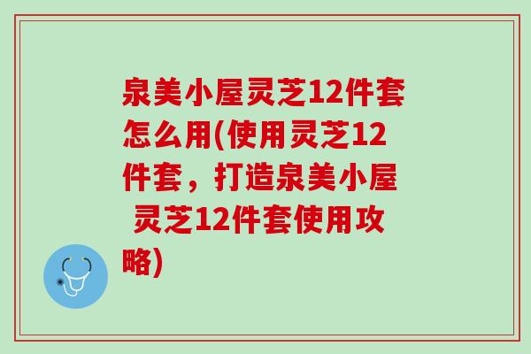 泉美小屋灵芝12件套怎么用(使用灵芝12件套，打造泉美小屋  灵芝12件套使用攻略)