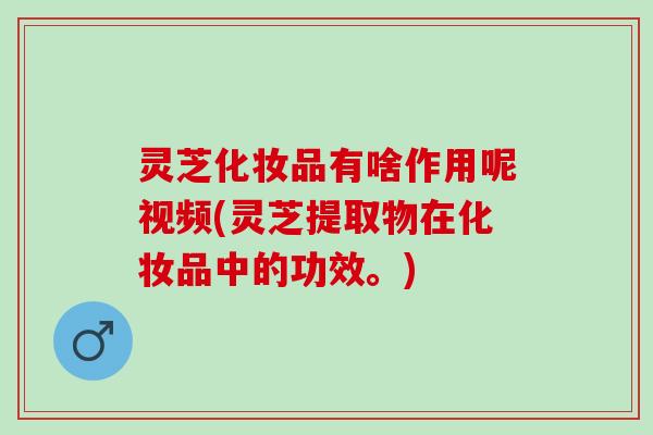 灵芝化妆品有啥作用呢视频(灵芝提取物在化妆品中的功效。)