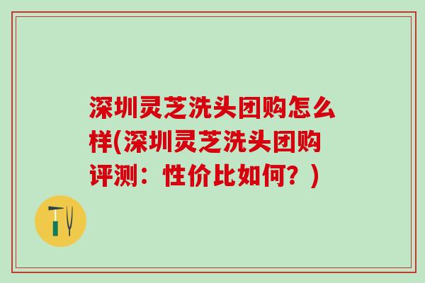 深圳灵芝洗头团购怎么样(深圳灵芝洗头团购评测：性价比如何？)