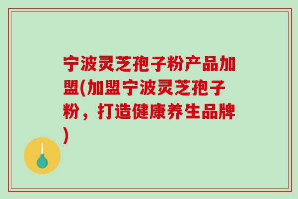 宁波灵芝孢子粉产品加盟(加盟宁波灵芝孢子粉，打造健康养生品牌)