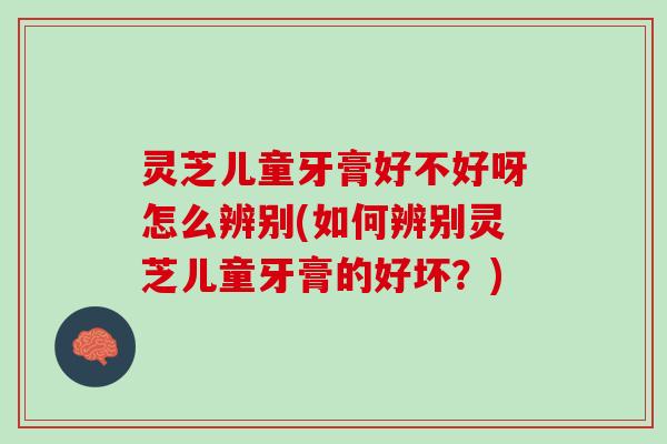 灵芝儿童牙膏好不好呀怎么辨别(如何辨别灵芝儿童牙膏的好坏?) 灵芝儿童牙膏好不好呀怎么辨别(如何辨别灵芝儿童牙膏的好坏?)