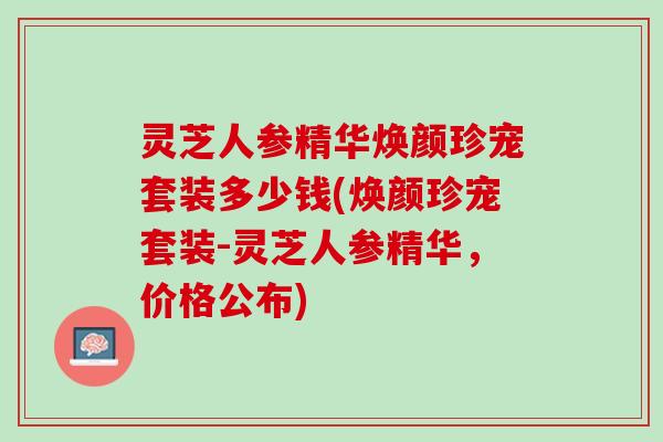 灵芝人参精华焕颜珍宠套装多少钱(焕颜珍宠套装-灵芝人参精华，价格公布)