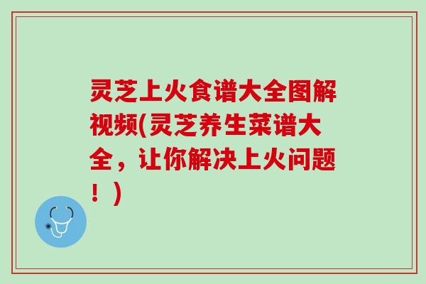 灵芝上火食谱大全图解视频(灵芝养生菜谱大全，让你解决上火问题！)