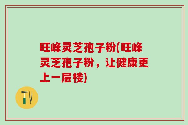 旺峰灵芝孢子粉(旺峰灵芝孢子粉，让健康更上一层楼)