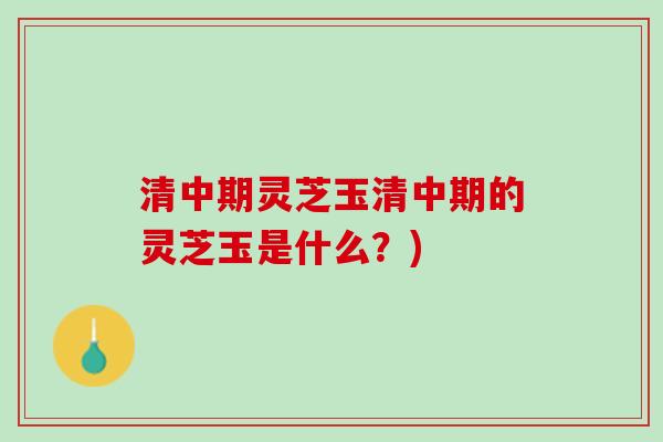 清中期灵芝玉清中期的灵芝玉是什么？)