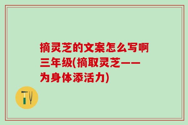 摘灵芝的文案怎么写啊三年级(摘取灵芝——为身体添活力)
