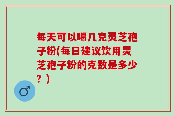 每天可以喝几克灵芝孢子粉(每日建议饮用灵芝孢子粉的克数是多少？)