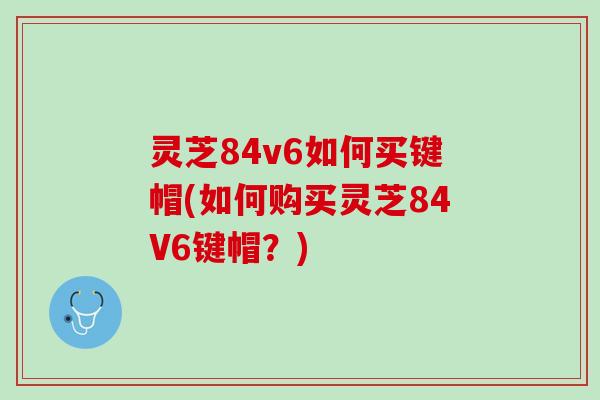 灵芝84v6如何买键帽(如何购买灵芝84V6键帽？)