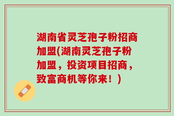 湖南省灵芝孢子粉招商加盟(湖南灵芝孢子粉加盟，投资项目招商，致富商机等你来！)