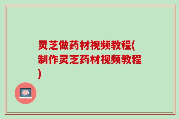 灵芝做药材视频教程(制作灵芝药材视频教程)