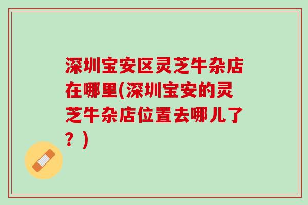 深圳宝安区灵芝牛杂店在哪里(深圳宝安的灵芝牛杂店位置去哪儿了?) 深圳宝安区灵芝牛杂店在哪里(深圳宝安的灵芝牛杂店位置去哪儿了?)