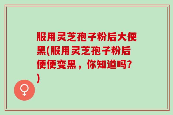 服用灵芝孢子粉后大便黑(服用灵芝孢子粉后便便变黑，你知道吗？)