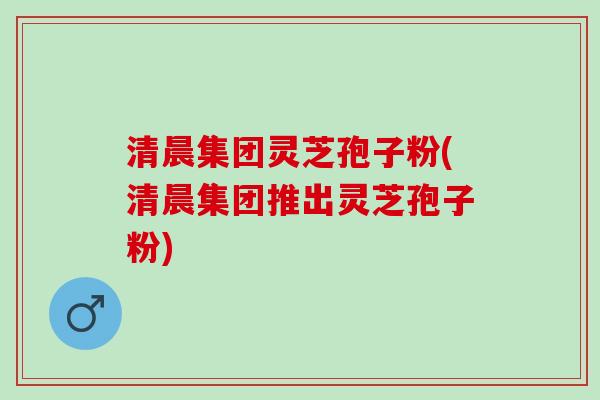 清晨集团灵芝孢子粉(清晨集团推出灵芝孢子粉) 清晨集团灵芝孢子粉(清晨集团推出灵芝孢子粉)