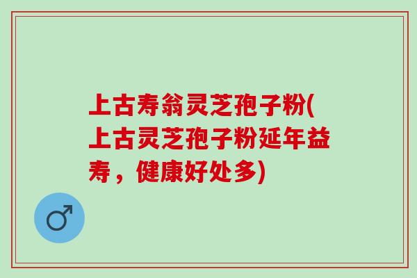 上古寿翁灵芝孢子粉(上古灵芝孢子粉延年益寿，健康好处多)