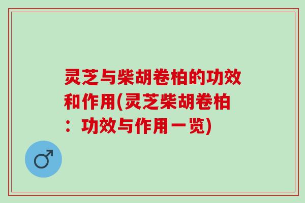 灵芝与柴胡卷柏的功效和作用(灵芝柴胡卷柏：功效与作用一览)