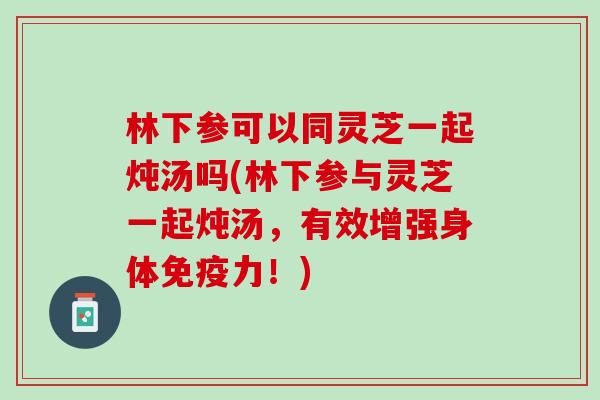林下参可以同灵芝一起炖汤吗(林下参与灵芝一起炖汤，有效增强身体免疫力！)