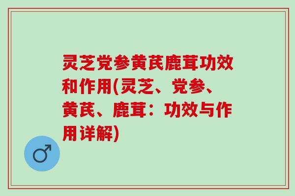 灵芝党参黄芪鹿茸功效和作用(灵芝、党参、黄芪、鹿茸：功效与作用详解)