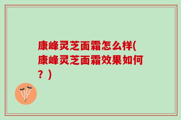 康峰灵芝面霜怎么样(康峰灵芝面霜效果如何？)