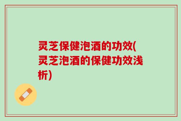灵芝保健泡酒的功效(灵芝泡酒的保健功效浅析) 灵芝保健泡酒的功效(灵芝泡酒的保健功效浅析)