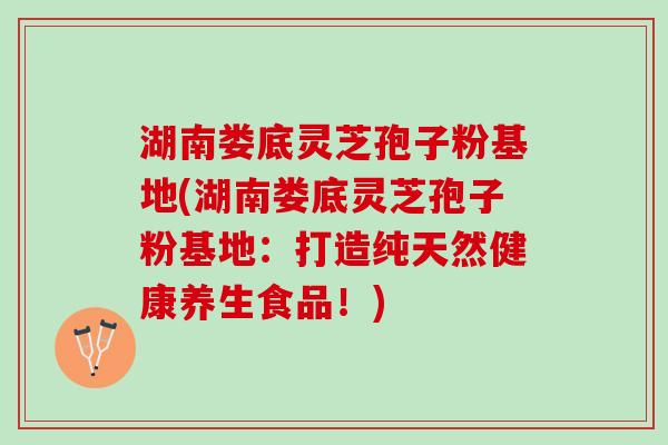 湖南娄底灵芝孢子粉基地(湖南娄底灵芝孢子粉基地:打造纯天然健康养生食品!) 湖南娄底灵芝孢子粉基地(湖南娄底灵芝孢子粉基地:打造纯天然健康养生食品!)