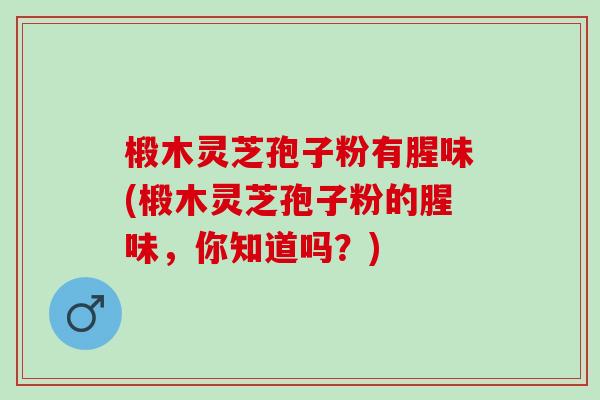 椴木灵芝孢子粉有腥味(椴木灵芝孢子粉的腥味,你知道吗?) 椴木灵芝孢子粉有腥味(椴木灵芝孢子粉的腥味,你知道吗?)