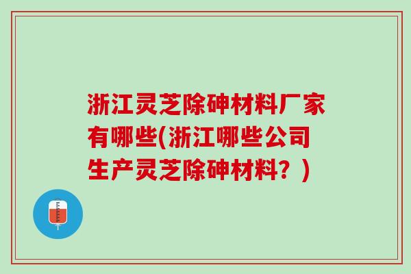 浙江灵芝除砷材料厂家有哪些(浙江哪些公司生产灵芝除砷材料？)