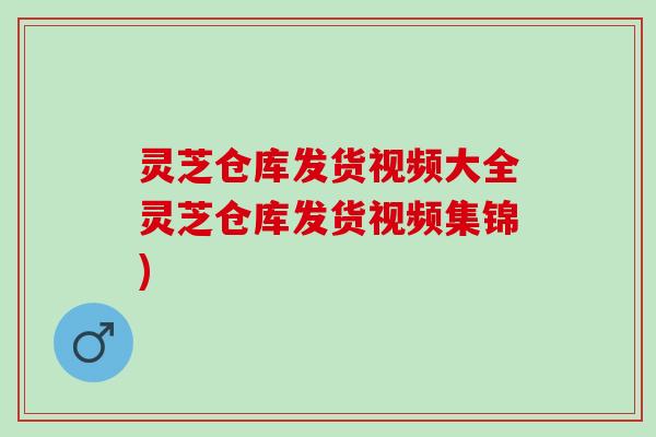 灵芝仓库发货视频大全灵芝仓库发货视频集锦)
