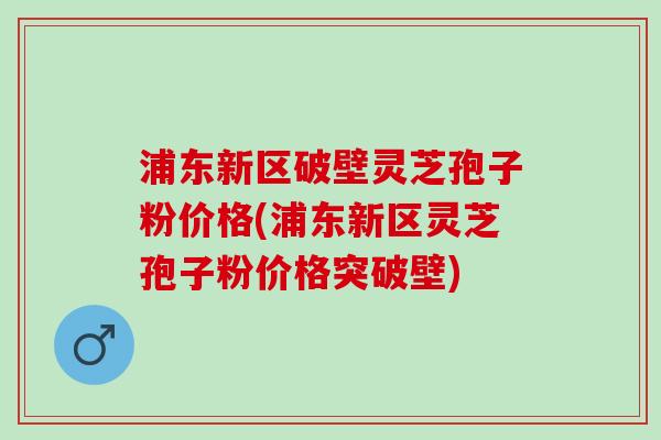 浦东新区破壁灵芝孢子粉价格(浦东新区灵芝孢子粉价格突破壁)