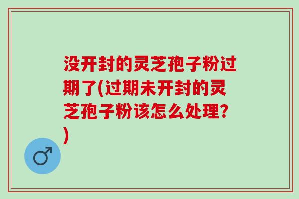 没开封的灵芝孢子粉过期了(过期未开封的灵芝孢子粉该怎么处理？)