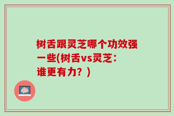 树舌跟灵芝哪个功效强一些(树舌vs灵芝：谁更有力？)