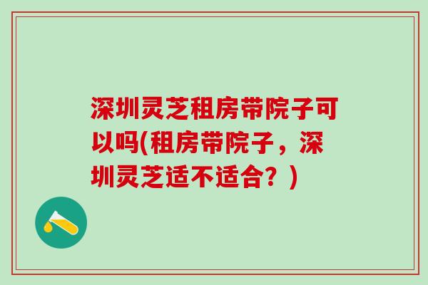 深圳灵芝租房带院子可以吗(租房带院子,深圳灵芝适不适合?) 深圳灵芝租房带院子可以吗(租房带院子,深圳灵芝适不适合?)