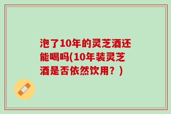 泡了10年的灵芝酒还能喝吗(10年装灵芝酒是否依然饮用？)