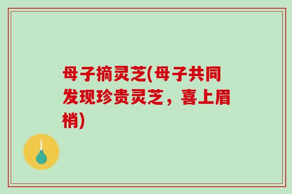 母子摘灵芝(母子共同发现珍贵灵芝,喜上眉梢) 母子摘灵芝(母子共同发现珍贵灵芝,喜上眉梢)