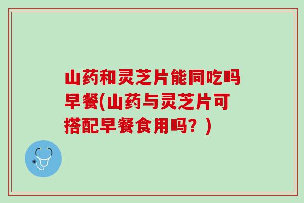 山药和灵芝片能同吃吗早餐(山药与灵芝片可搭配早餐食用吗？)