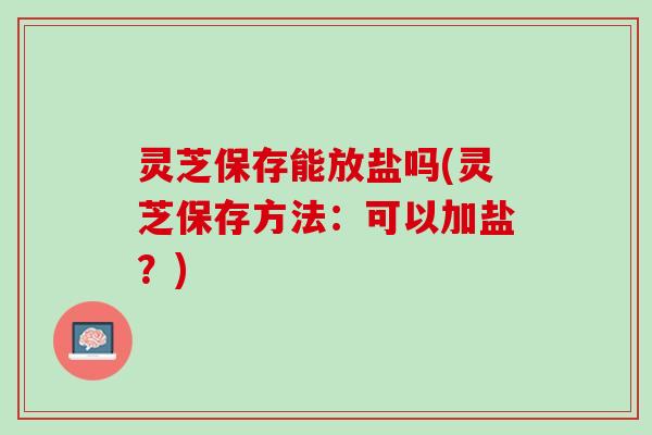 灵芝保存能放盐吗(灵芝保存方法:可以加盐?) 灵芝保存能放盐吗(灵芝保存方法:可以加盐?)