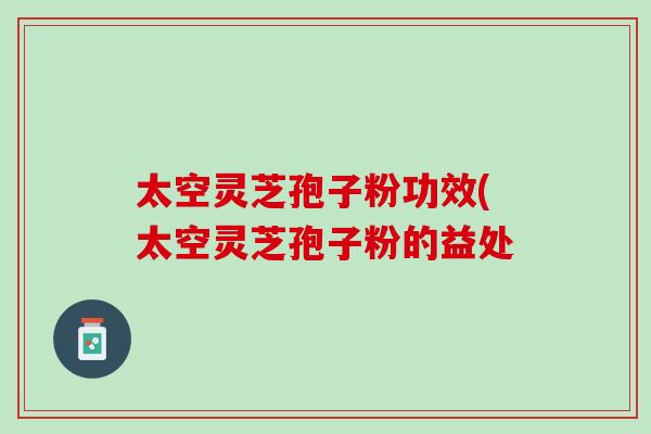 太空灵芝孢子粉功效(太空灵芝孢子粉的益处