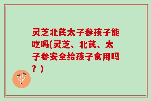 灵芝北芪太子参孩子能吃吗(灵芝、北芪、太子参安全给孩子食用吗？)