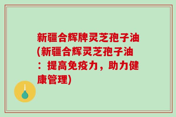 新疆合辉牌灵芝孢子油(新疆合辉灵芝孢子油：提高免疫力，助力健康管理)