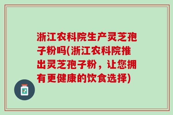 浙江农科院生产灵芝孢子粉吗(浙江农科院推出灵芝孢子粉，让您拥有更健康的饮食选择)