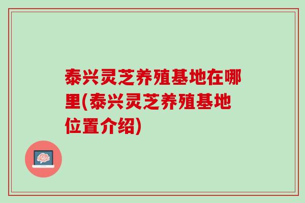 泰兴灵芝养殖基地在哪里(泰兴灵芝养殖基地位置介绍)
