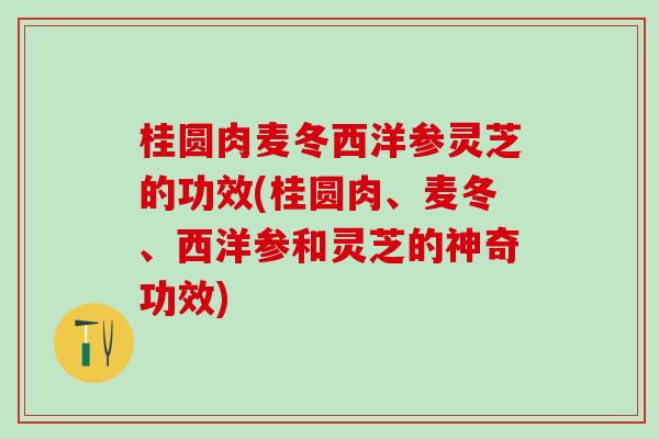 桂圆肉麦冬西洋参灵芝的功效(桂圆肉、麦冬、西洋参和灵芝的神奇功效) 桂圆肉麦冬西洋参灵芝的功效(桂圆肉、麦冬、西洋参和灵芝的神奇功效)
