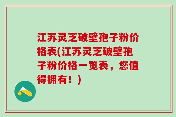江苏灵芝破壁孢子粉价格表(江苏灵芝破壁孢子粉价格一览表，您值得拥有！)